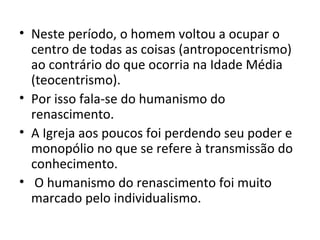 • Neste período, o homem voltou a ocupar o
centro de todas as coisas (antropocentrismo)
ao contrário do que ocorria na Idade Média
(teocentrismo).
• Por isso fala-se do humanismo do
renascimento.
• A Igreja aos poucos foi perdendo seu poder e
monopólio no que se refere à transmissão do
conhecimento.
• O humanismo do renascimento foi muito
marcado pelo individualismo.

 