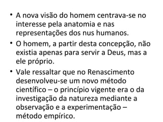• A nova visão do homem centrava-se no
interesse pela anatomia e nas
representações dos nus humanos.
• O homem, a partir desta concepção, não
existia apenas para servir a Deus, mas a
ele próprio.
• Vale ressaltar que no Renascimento
desenvolveu-se um novo método
científico – o princípio vigente era o da
investigação da natureza mediante a
observação e a experimentação –
método empírico.

 
