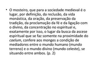 • O mosteiro, que para a sociedade medieval é o
lugar, por definição, da reclusão, da vida
monástica, da oração, da preservação da
tradição, da proclamação da fé e da ligação com
o divino, da concentração no espiritual e,
exatamente por isso, o lugar da busca da ascese
espiritual que se faz somente na proximidade do
caelum, confere aos monges a condição de
mediadores entre o mundo humano (mundo
terreno) e o mundo divino (mundo celeste), se
situando entre ambos. (p. 2)

 