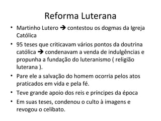 Reforma Luterana
• Martinho Lutero  contestou os dogmas da Igreja
Católica
• 95 teses que criticavam vários pontos da doutrina
católica  condenavam a venda de indulgências e
propunha a fundação do luteranismo ( religião
luterana ).
• Pare ele a salvação do homem ocorria pelos atos
praticados em vida e pela fé.
• Teve grande apoio dos reis e príncipes da época
• Em suas teses, condenou o culto à imagens e
revogou o celibato.

 