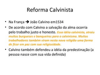 Reforma Calvinista
• Na França  João Calvino em1534
• De acordo com Calvino a salvação da alma ocorria
pelo trabalho justo e honesto. Essa idéia calvinista, atraiu
muitos burgueses e banqueiros para o calvinismo. Muitos
trabalhadores também viram nesta nova religião uma forma
de ficar em paz com sua religiosidade.

• Calvino também defendeu a idéia da predestinação (a
pessoa nasce com sua vida definida)

 
