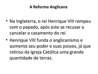 A Reforma Anglicana

• Na Inglaterra, o rei Henrique VIII rompeu
com o papado, após este se recusar a
cancelar o casamento do rei
• Henrique VIII funda o anglicanismo e
aumenta seu poder e suas posses, já que
retirou da Igreja Católica uma grande
quantidade de terras.

 