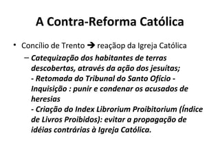 A Contra-Reforma Católica
• Concílio de Trento  reaçãop da Igreja Católica
– Catequização dos habitantes de terras
descobertas, através da ação dos jesuítas;
- Retomada do Tribunal do Santo Ofício Inquisição : punir e condenar os acusados de
heresias
- Criação do Index Librorium Proibitorium (Índice
de Livros Proibidos): evitar a propagação de
idéias contrárias à Igreja Católica.

 