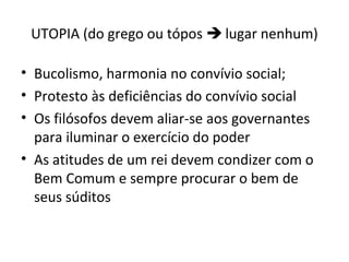 UTOPIA (do grego ou tópos  lugar nenhum)
• Bucolismo, harmonia no convívio social;
• Protesto às deficiências do convívio social
• Os filósofos devem aliar-se aos governantes
para iluminar o exercício do poder
• As atitudes de um rei devem condizer com o
Bem Comum e sempre procurar o bem de
seus súditos

 