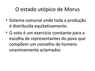 O estado utópico de Morus
• Sistema comunal onde toda a produção
é distribuída equitativamente.
• O voto é um exercício constante para a
escolha de representantes do povo que
compõem um conselho de homens
unanimemente aclamados

 