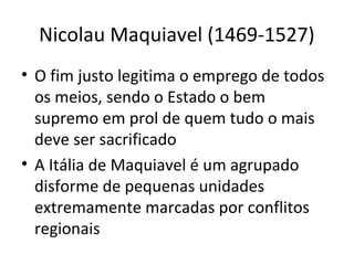 Nicolau Maquiavel (1469-1527)
• O fim justo legitima o emprego de todos
os meios, sendo o Estado o bem
supremo em prol de quem tudo o mais
deve ser sacrificado
• A Itália de Maquiavel é um agrupado
disforme de pequenas unidades
extremamente marcadas por conflitos
regionais

 