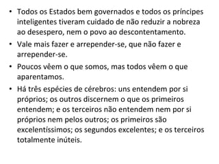 • Todos os Estados bem governados e todos os príncipes
inteligentes tiveram cuidado de não reduzir a nobreza
ao desespero, nem o povo ao descontentamento.
• Vale mais fazer e arrepender-se, que não fazer e
arrepender-se.
• Poucos vêem o que somos, mas todos vêem o que
aparentamos.
• Há três espécies de cérebros: uns entendem por si
próprios; os outros discernem o que os primeiros
entendem; e os terceiros não entendem nem por si
próprios nem pelos outros; os primeiros são
excelentíssimos; os segundos excelentes; e os terceiros
totalmente inúteis.

 