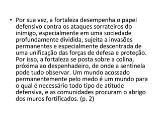 • Por sua vez, a fortaleza desempenha o papel
defensivo contra os ataques sorrateiros do
inimigo, especialmente em uma sociedade
profundamente dividida, sujeita a invasões
permanentes e especialmente descentrada de
uma unificação das forças de defesa e proteção.
Por isso, a fortaleza se posta sobre a colina,
próxima ao despenhadeiro, de onde a sentinela
pode tudo observar. Um mundo acossado
permanentemente pelo medo é um mundo para
o qual é necessário todo tipo de atitude
defensiva, e as comunidades procuram o abrigo
dos muros fortificados. (p. 2)

 
