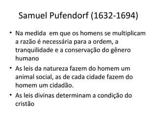 Samuel Pufendorf (1632-1694)
• Na medida em que os homens se multiplicam
a razão é necessária para a ordem, a
tranquilidade e a conservação do gênero
humano
• As leis da natureza fazem do homem um
animal social, as de cada cidade fazem do
homem um cidadão.
• As leis divinas determinam a condição do
cristão

 