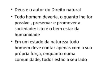 • Deus é o autor do Direito natural
• Todo homem deveria, o quanto lhe for
possível, preservar e promover a
sociedade: isto é o bem estar da
humanidade
• Em um estado da natureza todo
homem deve contar apenas com a sua
própria força, enquanto numa
comunidade, todos estão a seu lado

 
