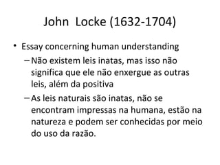 John Locke (1632-1704)
• Essay concerning human understanding
– Não existem leis inatas, mas isso não
significa que ele não enxergue as outras
leis, além da positiva
– As leis naturais são inatas, não se
encontram impressas na humana, estão na
natureza e podem ser conhecidas por meio
do uso da razão.

 