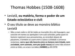 Thomas Hobbes (1508-1608)
• Leviatã, ou matéria, forma e poder de um
Estado eclesiástico e civil:
• O seu título se deve ao monstro bíblico
Leviatã
– Mas a mais nobre e útil de todas as invenções foi a da linguagem, que
consiste em nomes ou apelações e em suas conexões, pelas quais os
homens registram seus pensamentos, os recordam depois de
passarem, e também os usam entre si para a utilidade e conversa
recíprocas, sem o que não haveria entre os homens nem Estado, nem
sociedade, nem contrato, nem paz (grifo nosso),tal como não existem
entre os leões, os ursos e os lobos (HOBBES; p.20:1979)

 