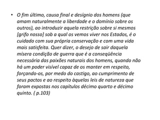 • O fim último, causa final e desígnio dos homens (que
amam naturalmente a liberdade e o domínio sobre os
outros), ao introduzir aquela restrição sobre si mesmos
[grifo nosso] sob a qual os vemos viver nos Estados, é o
cuidado com sua própria conservação e com uma vida
mais satisfeita. Quer dizer, o desejo de sair daquela
mísera condição de guerra que é a conseqüência
necessária das paixões naturais dos homens, quando não
há um poder visível capaz de os manter em respeito,
forçando-os, por medo do castigo, ao cumprimento de
seus pactos e ao respeito àquelas leis de natureza que
foram expostas nos capítulos décimo quarto e décimo
quinto. ( p.103)

 