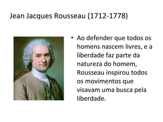 Jean Jacques Rousseau (1712-1778)
• Ao defender que todos os
homens nascem livres, e a
liberdade faz parte da
natureza do homem,
Rousseau inspirou todos
os movimentos que
visavam uma busca pela
liberdade.

 