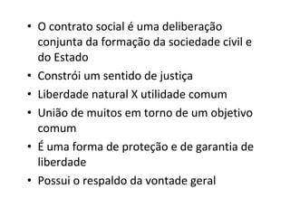 • O contrato social é uma deliberação
conjunta da formação da sociedade civil e
do Estado
• Constrói um sentido de justiça
• Liberdade natural X utilidade comum
• União de muitos em torno de um objetivo
comum
• É uma forma de proteção e de garantia de
liberdade
• Possui o respaldo da vontade geral

 