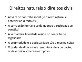 Direitos naturais x direitos civis
• Advém do contrato social ( o direito natural é
anterior ao direito civil)
• A corrupção humana se dá quando a sociedade se
constitui
• A verdadeira liberdade reside no conceito de
legalidade
• A propriedade e a desigualdade são a mesma coisa
• O poder de ditar as leis remonta à ideia de pacto,
onde o único soberano é o povo

 