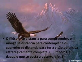 • O filósofo se distancia para compreender, o
monge se distancia para contemplar e o
guerreiro se distancia para ter a visão defensiva
estrategicamente completa. (...) theorós, a
daquele que se posta a observar. (p. 3)

 