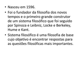 • Nasceu em 1596.
• Foi o fundador da filosofia dos novos
tempos e o primeiro grande construtor
de um sistema filosófico que foi seguido
por Spinoza e Leibniz, Locke e Berkeley,
Hume e Kant.
• Sistema filosófico é uma filosofia de base
cujo objetivo é encontrar respostas para
as questões filosóficas mais importantes.

 