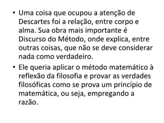 • Uma coisa que ocupou a atenção de
Descartes foi a relação, entre corpo e
alma. Sua obra mais importante é
Discurso do Método, onde explica, entre
outras coisas, que não se deve considerar
nada como verdadeiro.
• Ele queria aplicar o método matemático à
reflexão da filosofia e provar as verdades
filosóficas como se prova um princípio de
matemática, ou seja, empregando a
razão.

 