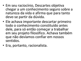 • Em seu raciocínio, Descartes objetiva
chegar a um conhecimento seguro sobre a
natureza da vida e afirma que para tanto
deve-se partir da dúvida.
• Ele achava importante descartar primeiro
todo o conhecimento constituído antes
dele, para só então começar a trabalhar
em seu projeto filosófico. Achava também
que não devíamos confiar em nossos
sentidos.
• Era, portanto, racionalista.

 