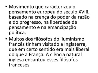 • Movimento que caracterizou o
pensamento europeu do século XVIII,
baseado na crença do poder da razão
e do progresso, na liberdade de
pensamento e na emancipação
política.
• Muitos dos filósofos do iluminismo
francês tinham visitado a Inglaterra,
que em certo sentido era mais liberal
do que a França. A ciência natural
inglesa encantou esses filósofos
franceses.

 