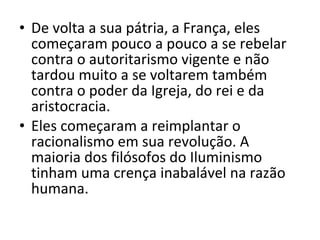 • De volta a sua pátria, a França, eles
começaram pouco a pouco a se rebelar
contra o autoritarismo vigente e não
tardou muito a se voltarem também
contra o poder da Igreja, do rei e da
aristocracia.
• Eles começaram a reimplantar o
racionalismo em sua revolução. A
maioria dos filósofos do Iluminismo
tinham uma crença inabalável na razão
humana.

 