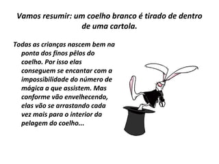 Vamos resumir: um coelho branco é tirado de dentro
de uma cartola.
Todas as crianças nascem bem na
ponta dos finos pêlos do
coelho. Por isso elas
conseguem se encantar com a
impossibilidade do número de
mágica a que assistem. Mas
conforme vão envelhecendo,
elas vão se arrastando cada
vez mais para o interior da
pelagem do coelho...

 