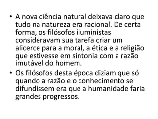 • A nova ciência natural deixava claro que
tudo na natureza era racional. De certa
forma, os filósofos iluministas
consideravam sua tarefa criar um
alicerce para a moral, a ética e a religião
que estivesse em sintonia com a razão
imutável do homem.
• Os filósofos desta época diziam que só
quando a razão e o conhecimento se
difundissem era que a humanidade faria
grandes progressos.

 