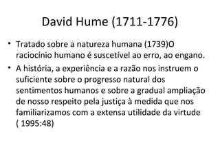 David Hume (1711-1776)
• Tratado sobre a natureza humana (1739)O
raciocínio humano é suscetível ao erro, ao engano.
• A história, a experiência e a razão nos instruem o
suficiente sobre o progresso natural dos
sentimentos humanos e sobre a gradual ampliação
de nosso respeito pela justiça à medida que nos
familiarizamos com a extensa utilidade da virtude
( 1995:48)

 