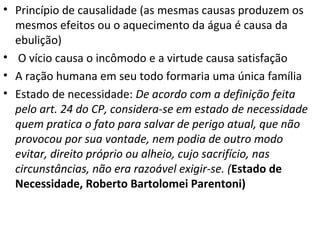 • Princípio de causalidade (as mesmas causas produzem os
mesmos efeitos ou o aquecimento da água é causa da
ebulição)
• O vício causa o incômodo e a virtude causa satisfação
• A ração humana em seu todo formaria uma única família
• Estado de necessidade: De acordo com a definição feita
pelo art. 24 do CP, considera-se em estado de necessidade
quem pratica o fato para salvar de perigo atual, que não
provocou por sua vontade, nem podia de outro modo
evitar, direito próprio ou alheio, cujo sacrifício, nas
circunstâncias, não era razoável exigir-se. (Estado de
Necessidade, Roberto Bartolomei Parentoni)

 