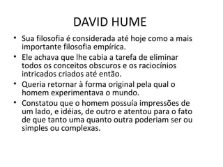 DAVID HUME
• Sua filosofia é considerada até hoje como a mais
importante filosofia empírica.
• Ele achava que lhe cabia a tarefa de eliminar
todos os conceitos obscuros e os raciocínios
intricados criados até então.
• Queria retornar à forma original pela qual o
homem experimentava o mundo.
• Constatou que o homem possuía impressões de
um lado, e idéias, de outro e atentou para o fato
de que tanto uma quanto outra poderiam ser ou
simples ou complexas.

 