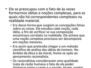 • Ele se preocupou com o fato de às vezes
formarmos idéias e noções complexas, para as
quais não há correspondentes complexos na
realidade material.
– Era dessa forma que surgiam as concepções falsas
sobre as coisas. Ele estudou cada noção, cada
idéia, a fim de verificar se sua composição
encontrava correlato na realidade. Ele achava que
uma noção complexa precisava ser decomposta
em noções menores.
– Era assim que pretendia chegar a um método
científico de análise das idéias do homem. No
âmbito da ética e da moral, Hume se opôs ao
pensamento racionalista.
– Os racionalistas consideravam uma qualidade
inata da razão humana o fato de ela poder

 