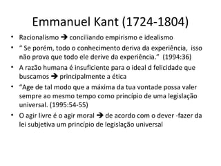 Emmanuel Kant (1724-1804)
• Racionalismo  conciliando empirismo e idealismo
• “ Se porém, todo o conhecimento deriva da experiência, isso
não prova que todo ele derive da experiência.” (1994:36)
• A razão humana é insuficiente para o ideal d felicidade que
buscamos  principalmente a ética
• “Age de tal modo que a máxima da tua vontade possa valer
sempre ao mesmo tempo como princípio de uma legislação
universal. (1995:54-55)
• O agir livre é o agir moral  de acordo com o dever -fazer da
lei subjetiva um princípio de legislação universal

 