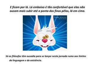 E ficam por lá. Lá embaixo é tão confortável que elas não
ousam mais subir até a ponta dos finos pêlos, lá em cima.

Só os filósofos têm ousadia para se lançar nesta jornada rumo aos limites
da linguagem e da existência.

 