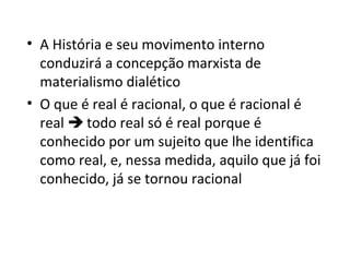 • A História e seu movimento interno
conduzirá a concepção marxista de
materialismo dialético
• O que é real é racional, o que é racional é
real  todo real só é real porque é
conhecido por um sujeito que lhe identifica
como real, e, nessa medida, aquilo que já foi
conhecido, já se tornou racional

 