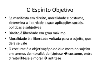 O Espírito Objetivo
• Se manifesta em direito, moralidade e costume,
determina a liberdade e suas aplicações sociais,
políticas e subjetivas
• Direito é liberdade em grau máximo
• Moralidade é a liberdade voltada para o sujeito, que
dela se vale
• O costume é a objetivaçãpo do que mora no sujeito
em termos de moralidade (síntese  costume, entre
direitotese e moral  antítese

 