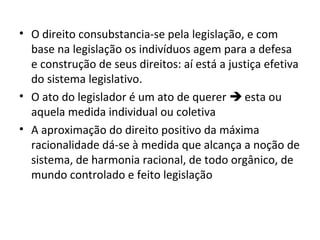 • O direito consubstancia-se pela legislação, e com
base na legislação os indivíduos agem para a defesa
e construção de seus direitos: aí está a justiça efetiva
do sistema legislativo.
• O ato do legislador é um ato de querer  esta ou
aquela medida individual ou coletiva
• A aproximação do direito positivo da máxima
racionalidade dá-se à medida que alcança a noção de
sistema, de harmonia racional, de todo orgânico, de
mundo controlado e feito legislação

 