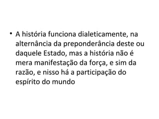 • A história funciona dialeticamente, na
alternância da preponderância deste ou
daquele Estado, mas a história não é
mera manifestação da força, e sim da
razão, e nisso há a participação do
espírito do mundo

 