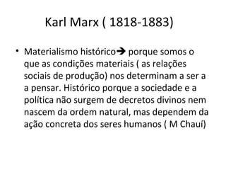 Karl Marx ( 1818-1883)
• Materialismo histórico porque somos o
que as condições materiais ( as relações
sociais de produção) nos determinam a ser a
a pensar. Histórico porque a sociedade e a
política não surgem de decretos divinos nem
nascem da ordem natural, mas dependem da
ação concreta dos seres humanos ( M Chauí)

 
