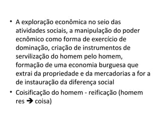 • A exploração econômica no seio das
atividades sociais, a manipulação do poder
ecnômico como forma de exercício de
dominação, criação de instrumentos de
servilização do homem pelo homem,
formação de uma economia burguesa que
extrai da propriedade e da mercadorias a for a
de instauração da diferença social
• Coisificação do homem - reificação (homem
res  coisa)

 