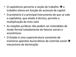 • O capitalismo perverte a noção de trabalho  o
trabalho aliena em função do acúmulo de capital
• O proletário é o principal instrumento de que se vale
o capitalista, que aliado á técnica, permite a
multiplicação da mais valia
• As relações jurídicas não podem ser entendidas de
modo formal isoladamente de fatores sociais e
econômicos
• O Estado é uma superestrutura constante de
inúmeros aparatos burocráticos de controle social 
mecanismo de dominação

 