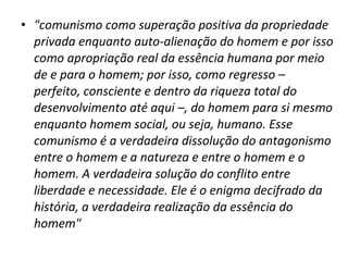 • "comunismo como superação positiva da propriedade
privada enquanto auto-alienação do homem e por isso
como apropriação real da essência humana por meio
de e para o homem; por isso, como regresso –
perfeito, consciente e dentro da riqueza total do
desenvolvimento até aqui –, do homem para si mesmo
enquanto homem social, ou seja, humano. Esse
comunismo é a verdadeira dissolução do antagonismo
entre o homem e a natureza e entre o homem e o
homem. A verdadeira solução do conflito entre
liberdade e necessidade. Ele é o enigma decifrado da
história, a verdadeira realização da essência do
homem"

 