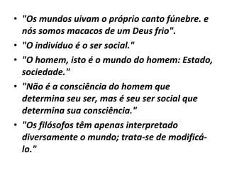 • "Os mundos uivam o próprio canto fúnebre. e
nós somos macacos de um Deus frio".
• "O indivíduo é o ser social."
• "O homem, isto é o mundo do homem: Estado,
sociedade."
• "Não é a consciência do homem que
determina seu ser, mas é seu ser social que
determina sua consciência."
• "Os filósofos têm apenas interpretado
diversamente o mundo; trata-se de modificálo."

 