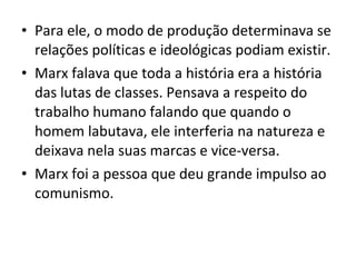 • Para ele, o modo de produção determinava se
relações políticas e ideológicas podiam existir.
• Marx falava que toda a história era a história
das lutas de classes. Pensava a respeito do
trabalho humano falando que quando o
homem labutava, ele interferia na natureza e
deixava nela suas marcas e vice-versa.
• Marx foi a pessoa que deu grande impulso ao
comunismo.

 
