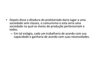 • Depois disso a ditadura do proletariado daria lugar a uma
sociedade sem classes, o comunismo e esta seria uma
sociedade na qual os meios de produção pertenceriam a
todos.
– Em tal estágio, cada um trabalharia de acordo com sua
capacidade e ganharia de acordo com suas necessidades.

 