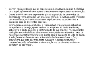•
•

•

Darwin não acreditava que as espécies eram imutáveis, só que lhe faltava
uma explicação convincente para o modo como se processava a evolução.
O que ele tinha era um argumento para a suposição de que todos os
animais da Terra possuíam um ancestral comum: a evolução dos embriões
dos mamíferos, mas continuava sem explicar como se processava a
evolução para as diferentes espécies.
Enfim chegou a uma conclusão: a responsável era a seleção natural na
luta pela vida, ou seja, quem melhor se adaptava ao meio ambiente,
sobrevivia e podia garantir a continuidade de sua espécie. "As constantes
variações entre indivíduos de uma mesma espécie e as elevadas taxas de
nascimento constituem a matéria-prima para a evolução da vida na Terra.
A seleção natural na luta pela sobrevivência é o mecanismo, a força
propulsora que está por trás desta evolução. A seleção natural é
responsável pela sobrevivência dos mais fortes, ou dos que melhor se
adaptam ao seu meio".

 