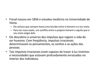 • Freud nasceu em 1856 e estudou medicina na Universidade de
Viena.
– Ele achava que sempre havia uma tensão entre o homem e o seu meio.
– Para ser mais exato, um conflito entre o próprio homem e aquilo que o
seu meio exigia dele.

• Ele descobriu o universo dos impulsos que regiam a vida do
ser humano. Com freqüência, impulsos irracionais
determinavam os pensamentos, os sonhos e as ações das
pessoas.
• Tais impulsos irracionais eram capazes de trazer à luz instintos
e necessidades que estavam profundamente enraizados no
interior dos indivíduos.

 