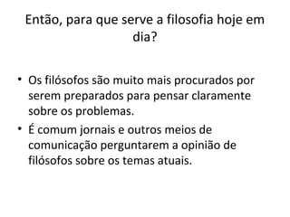 Então, para que serve a filosofia hoje em
dia?
• Os filósofos são muito mais procurados por
serem preparados para pensar claramente
sobre os problemas.
• É comum jornais e outros meios de
comunicação perguntarem a opinião de
filósofos sobre os temas atuais.

 