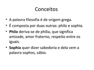 Conceitos
• A palavra filosofia é de origem grega.
• É composta por duas outras: philo e sophia.
• Philo deriva-se de philia, que significa
amizade, amor fraterno, respeito entre os
iguais.
• Sophia quer dizer sabedoria e dela vem a
palavra sophos, sábio.

 