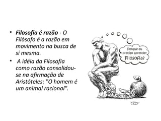 • Filosofia é razão - O
Filósofo é a razão em
movimento na busca de
si mesma.
• A idéia da Filosofia
como razão consolidouse na afirmação de
Aristóteles: "O homem é
um animal racional".

 